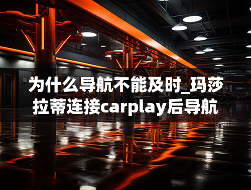 为什么导航不能及时_玛莎拉蒂连接carplay后导航不准怎么回事