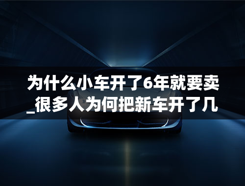 为什么小车开了6年就要卖_很多人为何把新车开了几个月之后，就要当二手车卖掉呢？