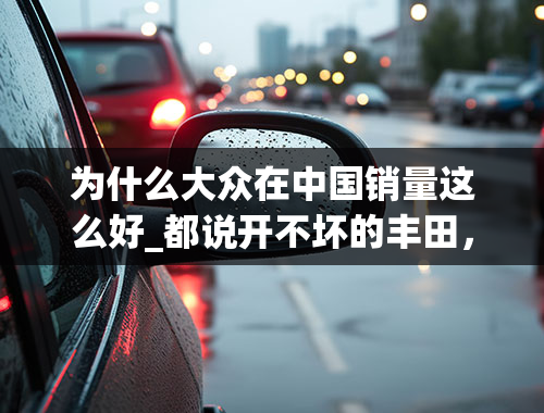 为什么大众在中国销量这么好_都说开不坏的丰田，修不好的大众，为什么大众的销量全球第一？