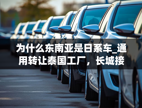 为什么东南亚是日系车_通用转让泰国工厂，长城接手，换个场地“战”日系？