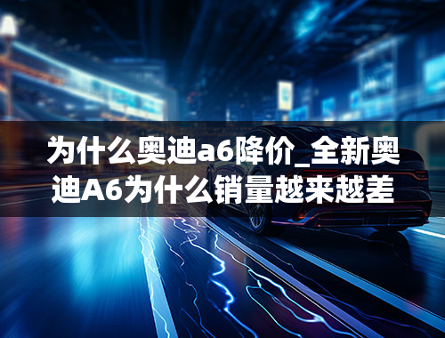 为什么奥迪a6降价_全新奥迪A6为什么销量越来越差？