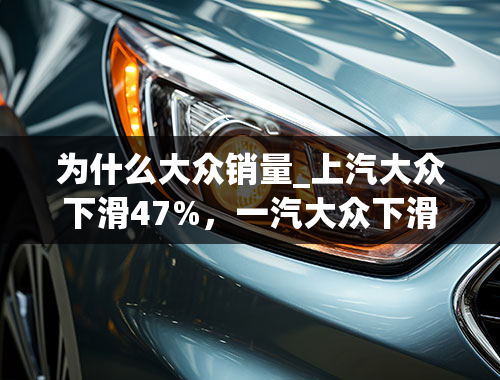 为什么大众销量_上汽大众下滑47%，一汽大众下滑36%，大众销量下跌的原因是什么