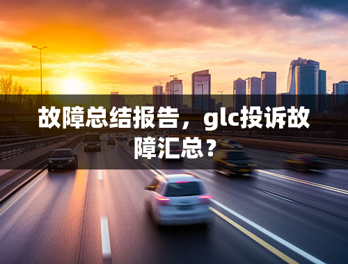 故障总结报告，glc投诉故障汇总？