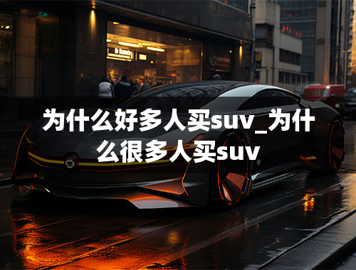 为什么好多人买suv_为什么很多人买suv