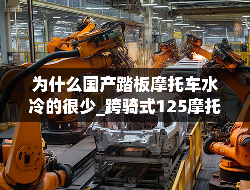 为什么国产踏板摩托车水冷的很少_跨骑式125摩托车为什么都是风冷用水冷的效果不更好吗？