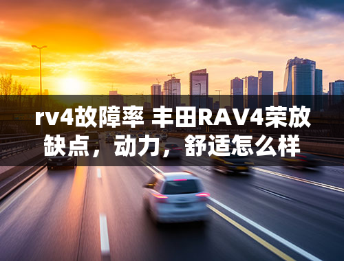 rv4故障率 丰田RAV4荣放缺点，动力，舒适怎么样，油耗很经济？