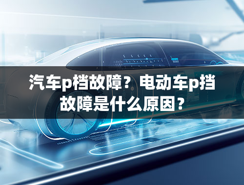 汽车p档故障？电动车p挡故障是什么原因？