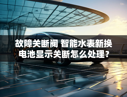 故障关断阀 智能水表新换电池显示关断怎么处理？