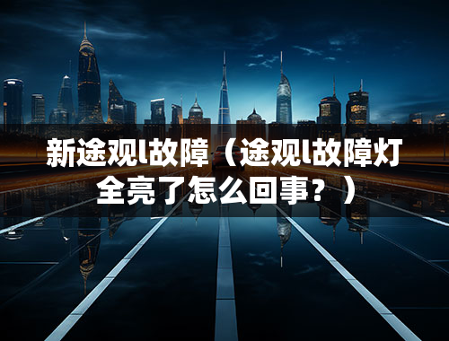 新途观l故障（途观l故障灯全亮了怎么回事？）