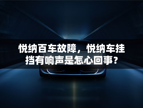 悦纳百车故障，悦纳车挂挡有响声是怎心回事？