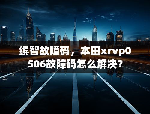 缤智故障码，本田xrvp0506故障码怎么解决？