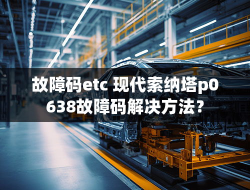 故障码etc 现代索纳塔p0638故障码解决方法？