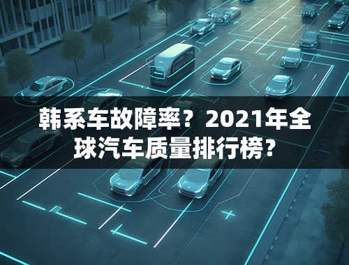 韩系车故障率？2021年全球汽车质量排行榜？