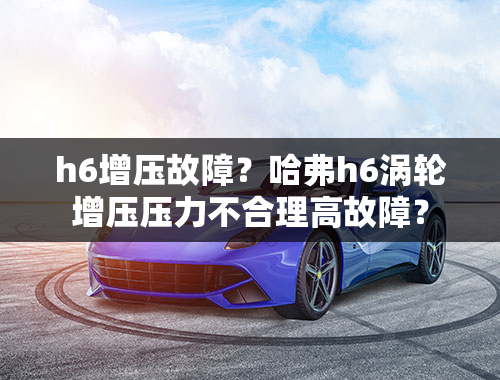 h6增压故障？哈弗h6涡轮增压压力不合理高故障？