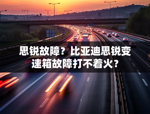 思锐故障？比亚迪思锐变速箱故障打不着火？