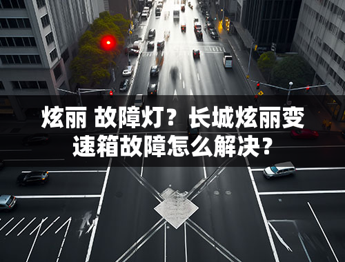 炫丽 故障灯？长城炫丽变速箱故障怎么解决？