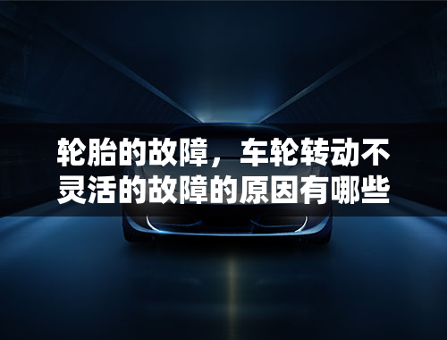 轮胎的故障，车轮转动不灵活的故障的原因有哪些？