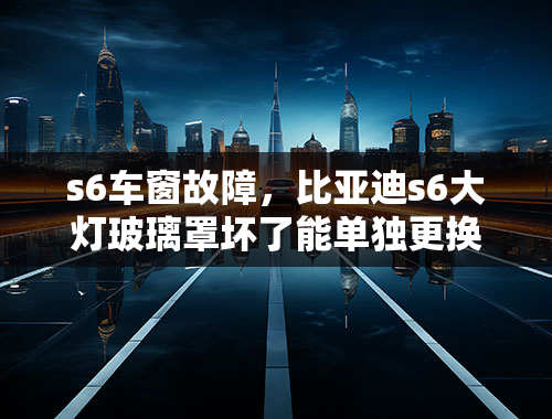 s6车窗故障，比亚迪s6大灯玻璃罩坏了能单独更换吗？