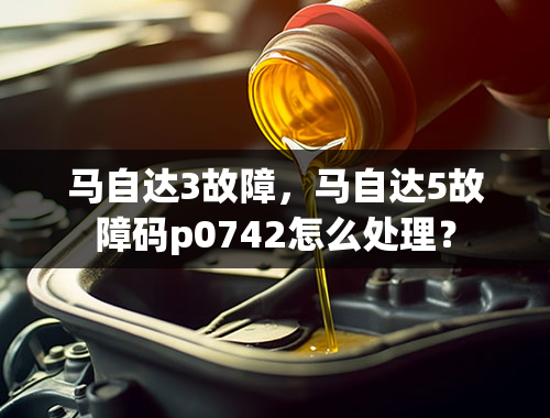 马自达3故障，马自达5故障码p0742怎么处理？