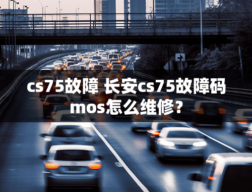 cs75故障 长安cs75故障码mos怎么维修？