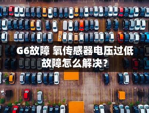 G6故障 氧传感器电压过低故障怎么解决？