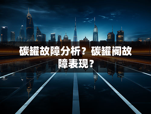 碳罐故障分析？碳罐阀故障表现？