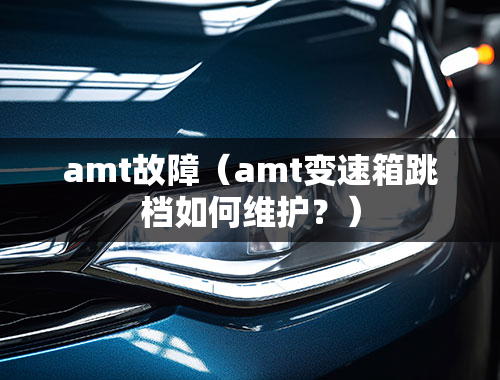 amt故障（amt变速箱跳档如何维护？）