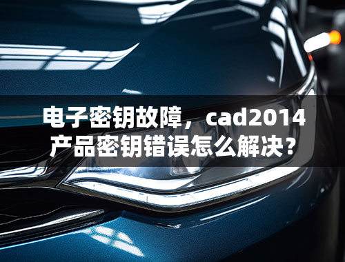 电子密钥故障，cad2014产品密钥错误怎么解决？