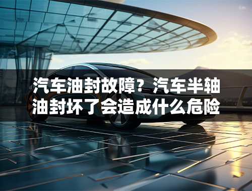 汽车油封故障？汽车半轴油封坏了会造成什么危险？