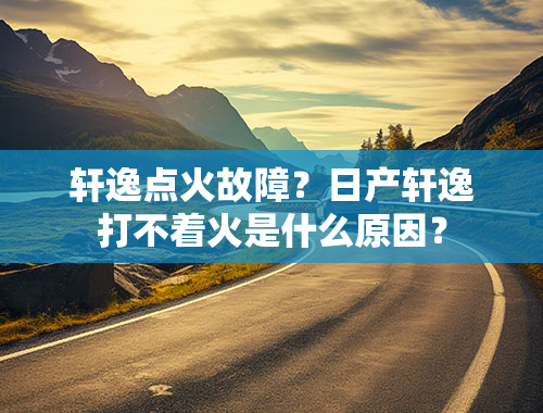 轩逸点火故障？日产轩逸打不着火是什么原因？