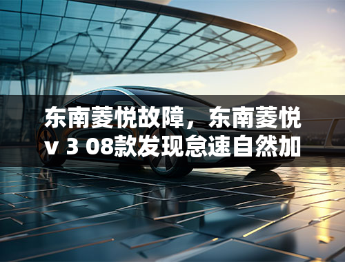 东南菱悦故障，东南菱悦v 3 08款发现怠速自然加速什么原因？