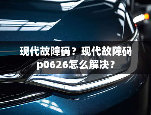 现代故障码？现代故障码p0626怎么解决？