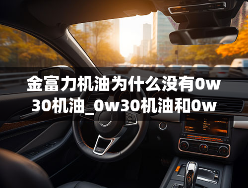 金富力机油为什么没有0w30机油_0w30机油和0w20机油有什么区别？哪个更好？