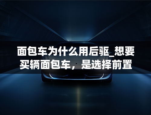 面包车为什么用后驱_想要买辆面包车，是选择前置前驱好还是选择前置后驱好？