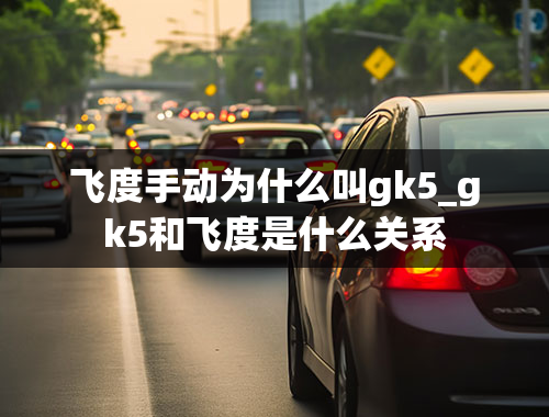 飞度手动为什么叫gk5_gk5和飞度是什么关系