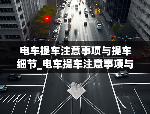 电车提车注意事项与提车细节_电车提车注意事项与提车细节视频