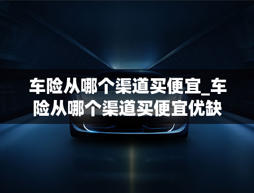 车险从哪个渠道买便宜_车险从哪个渠道买便宜优缺点