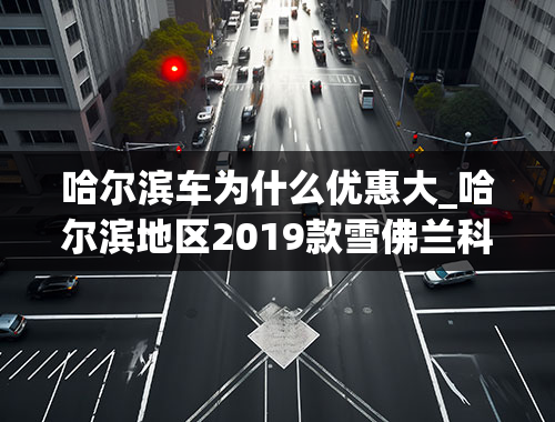 哈尔滨车为什么优惠大_哈尔滨地区2019款雪佛兰科鲁泽部分优惠2.9万元