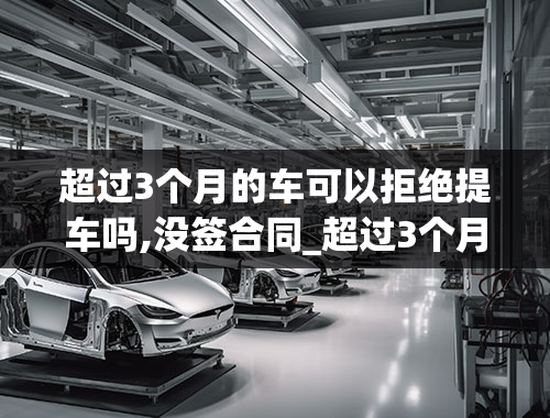 超过3个月的车可以拒绝提车吗,没签合同_超过3个月的车可以拒绝提车吗,没签合同怎么办