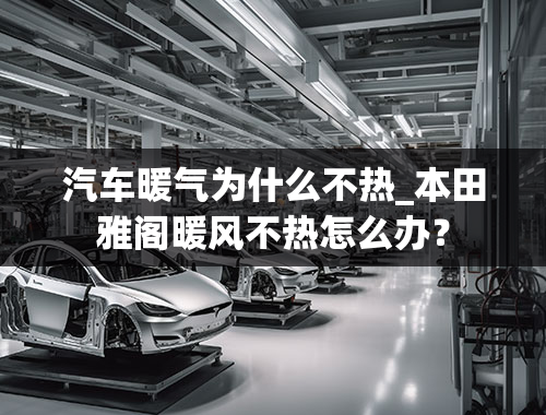 汽车暖气为什么不热_本田雅阁暖风不热怎么办？