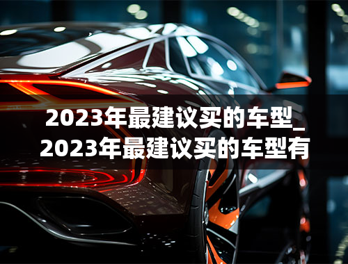 2023年最建议买的车型_2023年最建议买的车型有哪些