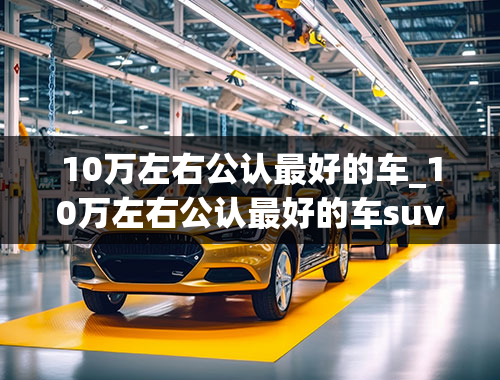 10万左右公认最好的车_10万左右公认最好的车suv