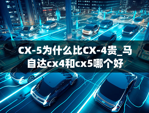 CX-5为什么比CX-4贵_马自达cx4和cx5哪个好