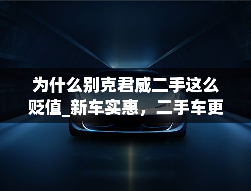 为什么别克君威二手这么贬值_新车实惠，二手车更便宜，别克君威二手车为啥不敢买？