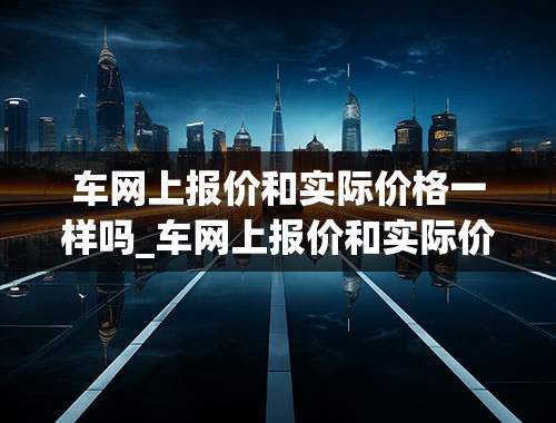 车网上报价和实际价格一样吗_车网上报价和实际价格一样吗怎么回事