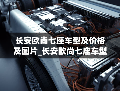 长安欧尚七座车型及价格及图片_长安欧尚七座车型及价格及图片纯电动