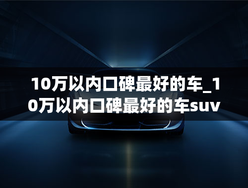 10万以内口碑最好的车_10万以内口碑最好的车suv