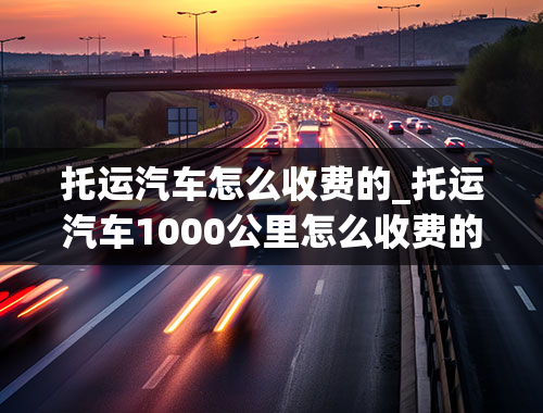 托运汽车怎么收费的_托运汽车1000公里怎么收费的