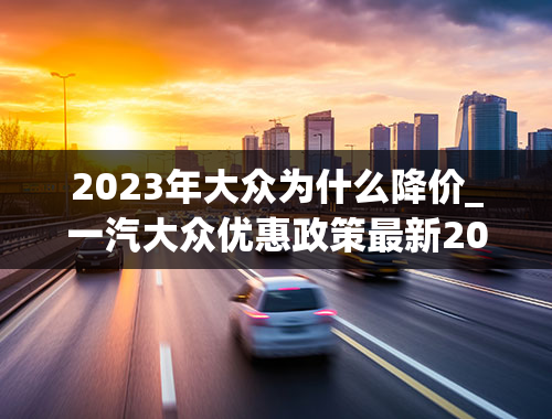 2023年大众为什么降价_一汽大众优惠政策最新2023年