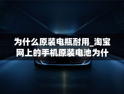 为什么原装电瓶耐用_淘宝网上的手机原装电池为什么那么便宜？耐用吗？